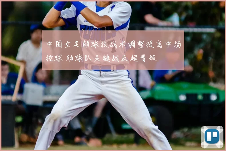 中国女足颠球技战术调整提高中场控球 助球队关键战反超晋级