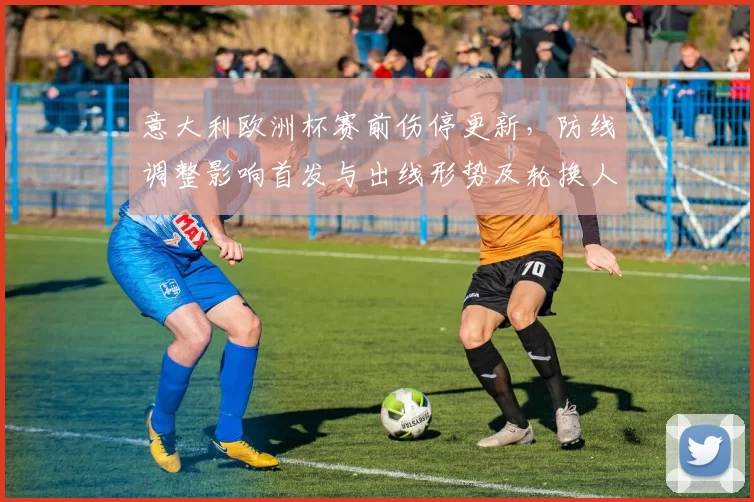 意大利欧洲杯赛前伤停更新，防线调整影响首发与出线形势及轮换人选