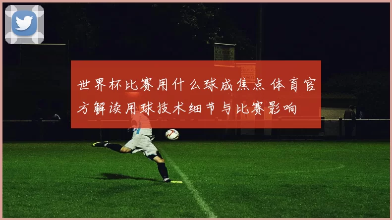 世界杯比赛用什么球成焦点 体育官方解读用球技术细节与比赛影响