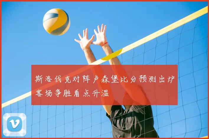斯洛伐克对阵卢森堡比分预测出炉客场争胜看点升温