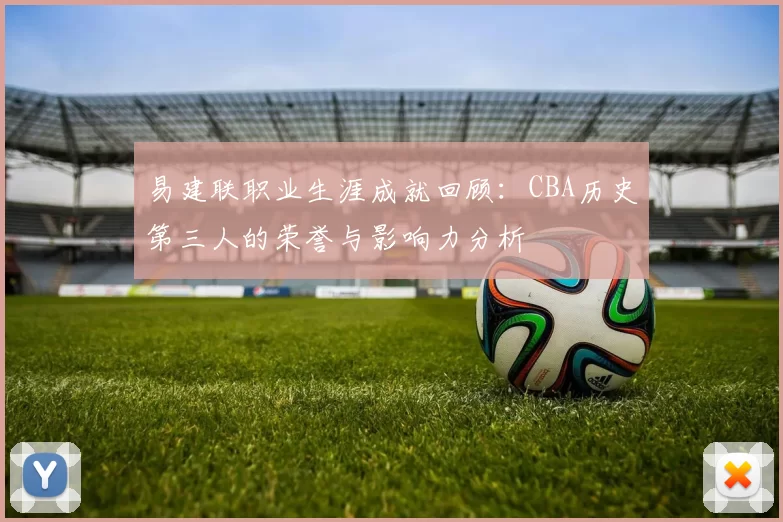 易建联职业生涯成就回顾：CBA历史第三人的荣誉与影响力分析