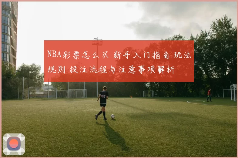 NBA彩票怎么买 新手入门指南 玩法规则 投注流程与注意事项解析
