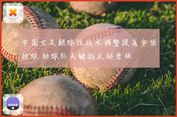 中国女足颠球技战术调整提高中场控球 助球队关键战反超晋级