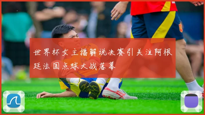 世界杯女主播解说决赛引关注阿根廷法国点球大战落幕