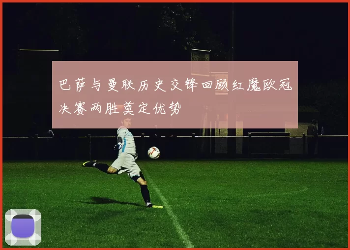 巴萨与曼联历史交锋回顾红魔欧冠决赛两胜奠定优势