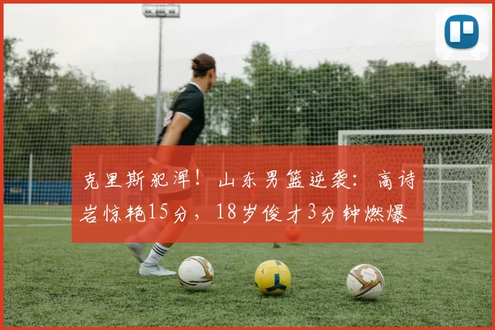 克里斯犯浑！山东男篮逆袭：高诗岩惊艳15分，18岁俊才3分钟燃爆