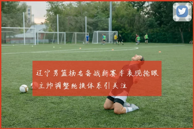 辽宁男篮杨名备战新赛季表现抢眼 主帅调整轮换体系引关注