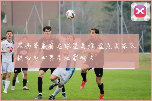 墨西哥最有名球星是谁 盘点国家队核心与世界足坛影响力