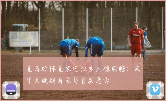皇马对阵皇家巴拉多利德前瞻:西甲关键战看点与首发悬念