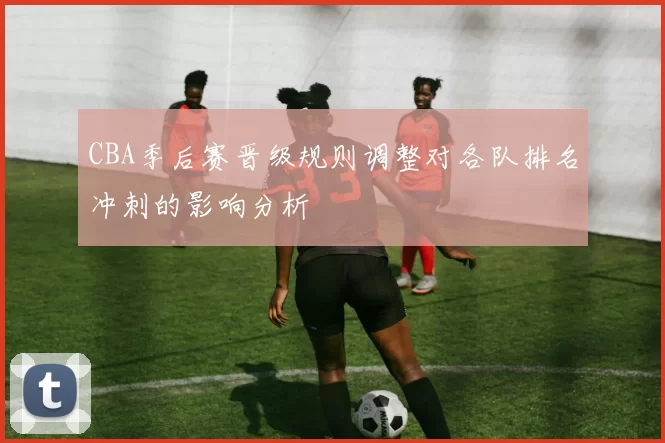 CBA季后赛晋级规则调整对各队排名冲刺的影响分析