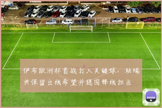 伊布欧洲杯首战打入关键球,助瑞典保留出线希望并稳固锋线担当