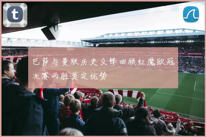 巴萨与曼联历史交锋回顾红魔欧冠决赛两胜奠定优势