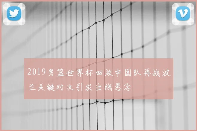 2019男篮世界杯回放中国队再战波兰关键对决引发出线悬念