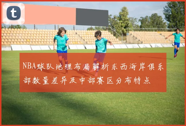 NBA球队地理布局解析东西海岸俱乐部数量差异及中部赛区分布特点