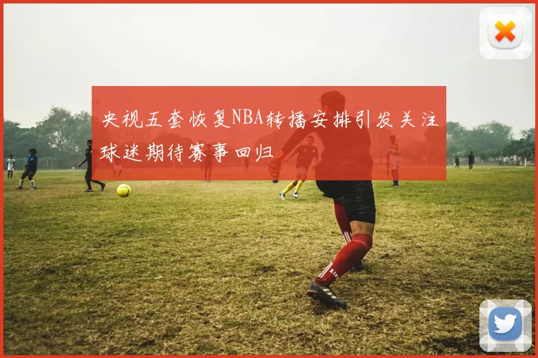 央视五套恢复NBA转播安排引发关注球迷期待赛事回归