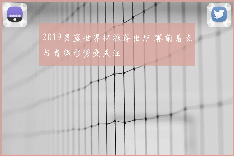 2019男篮世界杯推荐出炉 赛前看点与晋级形势受关注