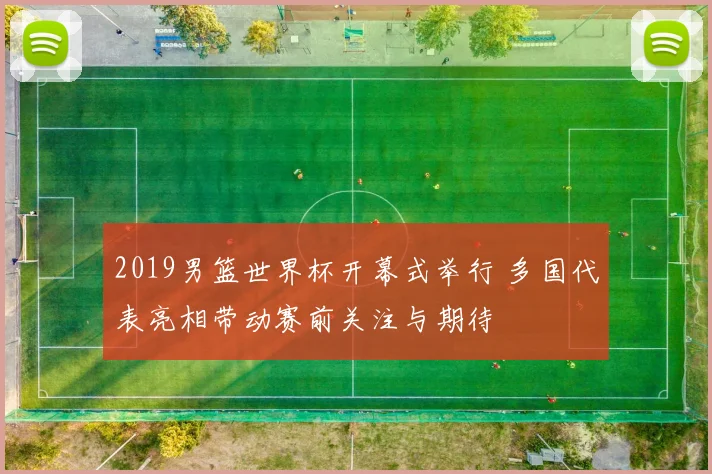 2019男篮世界杯开幕式举行 多国代表亮相带动赛前关注与期待