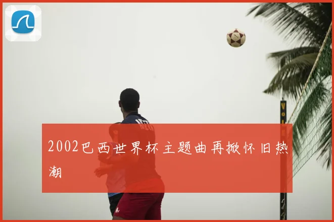 2002巴西世界杯主题曲再掀怀旧热潮