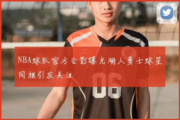 NBA球队官方合影曝光湖人勇士球星同框引发关注