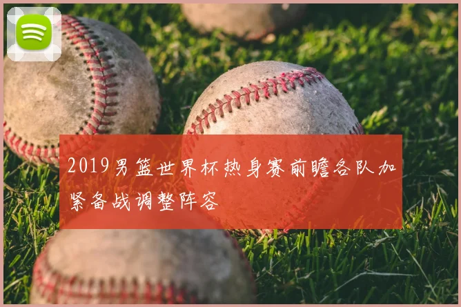 2019男篮世界杯热身赛前瞻各队加紧备战调整阵容