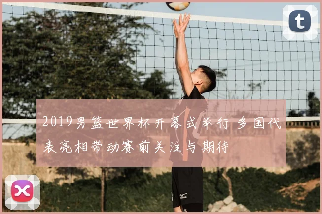 2019男篮世界杯开幕式举行 多国代表亮相带动赛前关注与期待
