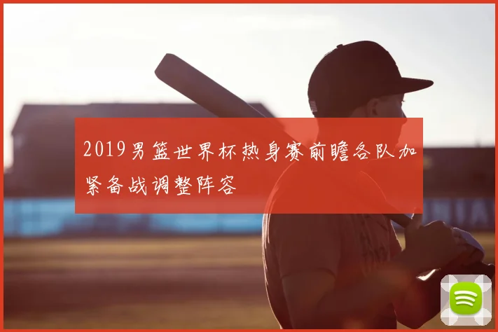 2019男篮世界杯热身赛前瞻各队加紧备战调整阵容